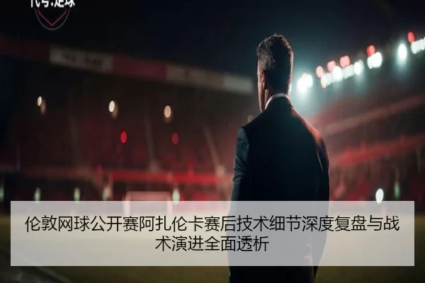 伦敦网球公开赛阿扎伦卡赛后技术细节深度复盘与战术演进全面透析