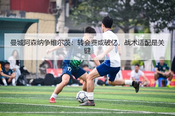 曼城阿森纳争维尔茨：转会费或破亿，战术适配是关键